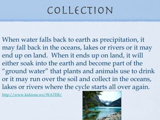 Collection When water falls back to earth as precipitation, it may fall back in the oceans, lakes or rivers or it may end up on land.  When it ends up on land, it will either soak into the earth and become part of the “ground water” that plants and animals use to drink or it may run over the soil and collect in the oceans, lakes or rivers where the cycle starts all over again. http://www.kidzone.ws/WATER/   