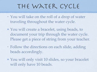 The Water Cycle You will take on the roll of a drop of water traveling throughout the water cycle.  You will create a bracelet, using beads, to document your trip through the water cycle.  Please get a piece of string from your teacher.  Follow the directions on each slide, adding beads accordingly. You will only visit 10 slides, so your bracelet will only have 10 beads. 
