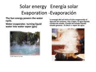 Solar energy Energía solar
            Evaporation -Evaporación
The Sun energy powers the water   La energía del sol inicia el ciclo evaporando el
cycle.                            agua de los océanos, ríos y lagos. El agua liquida
Water evaporates turning liquid   cambia de estado. Cambia de estado liquido
                                  estado gaseoso . Es decir a vapor de agua.
water into water vapor (gas)
 