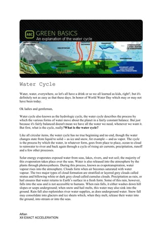 Water Cycle
Water, water, everywhere, so let's all have a drink or so we all learned as kids, right?, but it's
definitely not as easy as that these days. In honor of World Water Day which may or may not
have been today.

Ok ladies and gentleman,

Water cycle also known as the hydrologic cycle, the water cycle describes the process by
which the various forms of water move about the planet in a fairly constant balance. But just
because it's fairly balanced doesn't mean we have all the water we need, whenever we want it.
But first, what is the cycle, really?What is the water cycle?

Like all circular items, the water cycle has no true beginning and no end, though the water
changes state from liquid to solid -- as ice and snow, for example -- and as vapor. The cycle
is the process by which the water, in whatever form, goes from place to place, ocean to cloud
to rainwater to river and back again through a cycle of rising air currents, precipitation, runoff
and a few other processes.

Solar energy evaporates exposed water from seas, lakes, rivers, and wet soil; the majority of
this evaporation takes place over the seas. Water is also released into the atmosphere by the
plants through photosynthesis. During this process, known as evapotranspiration, water
vapour rises into the atmosphere. Clouds form when air becomes saturated with water
vapour. The two major types of cloud formation are stratified or layered grey clouds called
stratus and billowing white or dark grey cloud called cumulus clouds. Precipitation as rain, or
hail ensures that water returns to Earth’s surface in a fresh form. Some of this rain, however,
falls into the seas and is not accessible to humans. When rain falls, it either washes down hill
slopes or seeps underground; when snow and hail melts, this water may also sink into the
ground. Rain fall also replenishes river water supplies, as does underground water. Snow fall
may consolidate into glaciers and ice sheets which, when they melt, release their water into
the ground, into stream or into the seas.



Alfian
XII EXACT ACCELERATION
 