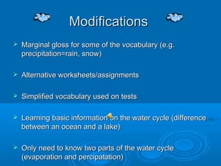 Modifications
   Marginal gloss for some of the vocabulary (e.g.
    precipitation=rain, snow)

   Alternative worksheets/assignments

   Simplified vocabulary used on tests

   Learning basic information on the water cycle (difference
    between an ocean and a lake)

   Only need to know two parts of the water cycle
    (evaporation and percipatation)
 