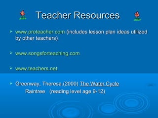 Teacher Resources
   www.proteacher.com (includes lesson plan ideas utilized
    by other teachers)

   www.songsforteaching.com

   www.teachers.net

   Greenway, Theresa.(2000) The Water Cycle
       Raintree (reading level age 9-12)
 