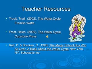 Teacher Resources
   Trueit, Trudi. (2002). The Water Cycle
        Franklin Watts

   Frost, Helen. (2000). The Water Cycle
        Capstone Press

   Relf, P. & Bracken, C. (1996) The Magic School Bus Wet
        All Over: A Book About the Water Cycle New York,
        NY: Scholastic Inc.
 