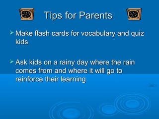 Tips for Parents
 Make flash cards for vocabulary and quiz
 kids

 Ask kids on a rainy day where the rain
 comes from and where it will go to
 reinforce their learning
 
