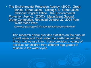    The Environmental Protection Agency. (2000). Great
        Minds! Great Lakes!. Chicago, IL: Great Lakes
        National Program Office. The Environmental
    Protection Agency. (2002). Magnificent Ground
    Water Connection. Retrieved October 22, 2004 from
        World Wide Web:
       www.epa.gov/region01/students/teacher/groundw.html


      This research article provides statistics on the amount
      of salt water and fresh water the earth has and the
      things that we use it for. It also provides a variety of
      activities for children from different age groups in
      relation to the water cycle.
 