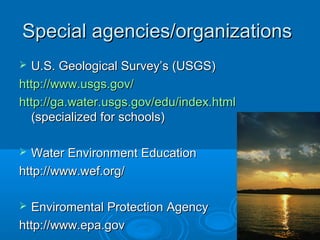 Special agencies/organizations
 U.S. Geological Survey’s (USGS)
http://www.usgs.gov/
http://ga.water.usgs.gov/edu/index.html
  (specialized for schools)

 Water Environment Education
http://www.wef.org/

 Enviromental Protection Agency
http://www.epa.gov
 
