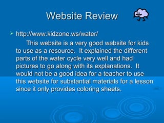 Website Review
   http://www.kidzone.ws/water/
        This website is a very good website for kids
    to use as a resource. It explained the different
    parts of the water cycle very well and had
    pictures to go along with its explanations. It
    would not be a good idea for a teacher to use
    this website for substantial materials for a lesson
    since it only provides coloring sheets.
 