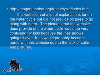    http://mbgnet.mobot.org/fresh/cycle/index.htm
        This website had a lot of explanations for on
    the water cycle but did not provide pictures to go
    along with them. The pictures that the website
    does provide of the water cycle would be very
    confusing for kids because the has arrows
    going all over. Kids would probably become
    bored with this website due to the lack of color
    and pictures.
 