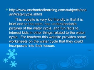    http://www.enchantedlearning.com/subjects/oce
    an/Watercycle.shtml
        This website is very kid friendly in that it is
    brief and to the point, has understandable
    pictures of the water cycle, and fun facts to
    interest kids in other things related to the water
    cycle. For teachers this website provides some
    worksheets on the water cycle that they could
    incorporate into their lesson.
 