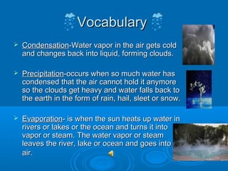 Vocabulary
   Condensation-Water vapor in the air gets cold
    and changes back into liquid, forming clouds.

   Precipitation-occurs when so much water has
    condensed that the air cannot hold it anymore
    so the clouds get heavy and water falls back to
    the earth in the form of rain, hail, sleet or snow.

   Evaporation- is when the sun heats up water in
    rivers or lakes or the ocean and turns it into
    vapor or steam. The water vapor or steam
    leaves the river, lake or ocean and goes into the
    air.
 