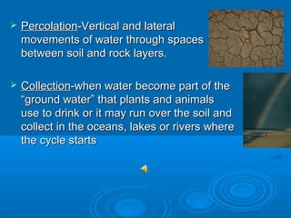    Percolation-Vertical and lateral
    movements of water through spaces
    between soil and rock layers.

   Collection-when water become part of the
    “ground water” that plants and animals
    use to drink or it may run over the soil and
    collect in the oceans, lakes or rivers where
    the cycle starts
 