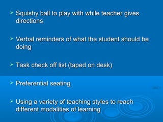    Squishy ball to play with while teacher gives
    directions

   Verbal reminders of what the student should be
    doing

   Task check off list (taped on desk)

   Preferential seating

   Using a variety of teaching styles to reach
    different modalities of learning
 