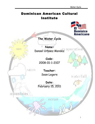 Water Cycle


Dominican American Cultural
         Institute




        The Water Cycle

              Name:
      Dansel Urbaez Mendez

             Code:
         2008-01-1-2107

           Teacher:
          Sean Legere

             Date:
        February 15, 2011




                                       1
 