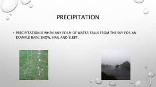 PRECIPITATION
• PRECIPITATION IS WHEN ANY FORM OF WATER FALLS FROM THE SKY FOR AN
EXAMPLE RAIN, SNOW, HAIL AND SLEET.
 