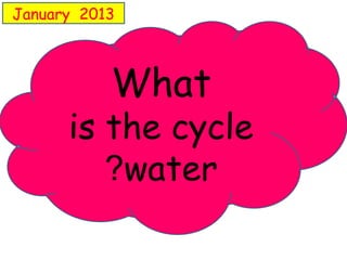 January 2013 
What 
is the cycle 
?water 
 