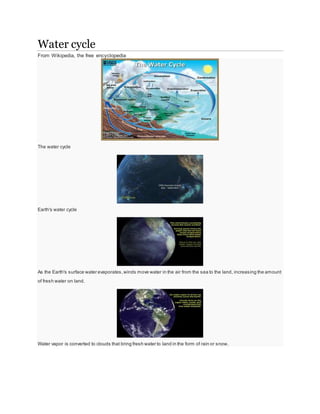 Water cycle 
From Wikipedia, the free encyclopedia 
The water cycle 
Earth's water cycle 
As the Earth's surface water evaporates, winds move water in the air from the sea to the land, increasing the amount 
of fresh water on land. 
Water vapor is converted to clouds that bring fresh water to land in the form of rain or snow. 
 
