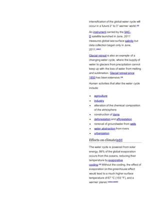 intensification of the global water cycle will 
occur in a future 2° to 3° warmer world.[16] 
An instrument carried by the SAC-D 
satellite launched in June, 2011 
measures global sea surface salinity but 
data collection began only in June, 
2011.[15][17] 
Glacial retreat is also an example of a 
changing water cycle, where the supply of 
water to glaciers from precipitation cannot 
keep up with the loss of water from melting 
and sublimation. Glacial retreat since 
1850 has been extensive.[18] 
Human activities that alter the water cycle 
include: 
 agriculture 
 industry 
 alteration of the chemical composition 
of the atmosphere 
 construction of dams 
 deforestation and afforestation 
 removal of groundwater from wells 
 water abstraction from rivers 
 urbanization 
Effects on climate[edit] 
The water cycle is powered from solar 
energy. 86% of the global evaporation 
occurs from the oceans, reducing their 
temperature by evaporative 
cooling.[19] Without the cooling, the effect of 
evaporation on the greenhouse effect 
would lead to a much higher surface 
temperature of 67 °C (153 °F), and a 
warmer planet.[citation needed] 
 