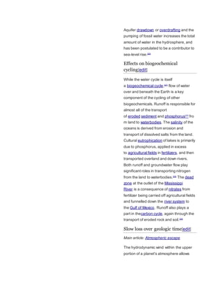 Aquifer drawdown or overdrafting and the 
pumping of fossil water increases the total 
amount of water in the hydrosphere, and 
has been postulated to be a contributor to 
sea-level rise.[20] 
Effects on biogeochemical 
cycling[edit] 
While the water cycle is itself 
a biogeochemical cycle,[21] flow of water 
over and beneath the Earth is a key 
component of the cycling of other 
biogeochemicals. Runoff is responsible for 
almost all of the transport 
of eroded sediment and phosphorus[22] fro 
m land to waterbodies. The salinity of the 
oceans is derived from erosion and 
transport of dissolved salts from the land. 
Cultural eutrophication of lakes is primarily 
due to phosphorus, applied in excess 
to agricultural fields in fertilizers, and then 
transported overland and down rivers. 
Both runoff and groundwater flow play 
significant roles in transporting nitrogen 
from the land to waterbodies.[23] The dead 
zone at the outlet of the Mississippi 
River is a consequence of nitrates from 
fertilizer being carried off agricultural fields 
and funnelled down the river system to 
the Gulf of Mexico. Runoff also plays a 
part in thecarbon cycle, again through the 
transport of eroded rock and soil.[24] 
Slow loss over geologic time[edit] 
Main article: Atmospheric escape 
The hydrodynamic wind within the upper 
portion of a planet's atmosphere allows 
 