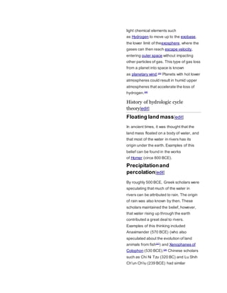 light chemical elements such 
as Hydrogen to move up to the exobase, 
the lower limit of theexosphere, where the 
gases can then reach escape velocity, 
entering outer space without impacting 
other particles of gas. This type of gas loss 
from a planet into space is known 
as planetary wind.[25] Planets with hot lower 
atmospheres could result in humid upper 
atmospheres that accelerate the loss of 
hydrogen.[26] 
History of hydrologic cycle 
theory[edit] 
Floating land mass[edit] 
In ancient times, it was thought that the 
land mass floated on a body of water, and 
that most of the water in rivers has its 
origin under the earth. Examples of this 
belief can be found in the works 
of Homer (circa 800 BCE). 
Precipitation and 
percolation[edit] 
By roughly 500 BCE, Greek scholars were 
speculating that much of the water in 
rivers can be attributed to rain. The origin 
of rain was also known by then. These 
scholars maintained the belief, however, 
that water rising up through the earth 
contributed a great deal to rivers. 
Examples of this thinking included 
Anaximander (570 BCE) (who also 
speculated about the evolution of land 
animals from fish[27]) and Xenophanes of 
Colophon (530 BCE).[28] Chinese scholars 
such as Chi Ni Tzu (320 BC) and Lu Shih 
Ch'un Ch'iu (239 BCE) had similar 
 