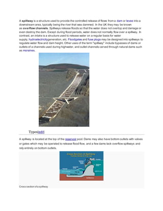 A spillway is a structure used to provide the controlled release of flows from a dam or levee into a 
downstream area, typically being the river that was dammed. In the UK they may be known 
as overflow channels. Spillways release floods so that the water does not overtop and damage or 
even destroy the dam. Except during flood periods, water does not normally flow over a spillway. In 
contrast, an intake is a structure used to release water on a regular basis for water 
supply, hydroelectricitygeneration, etc. Floodgates and fuse plugs may be designed into spillways to 
regulate water flow and dam height. Other uses of the term "spillway" include bypasses of dams or 
outlets of a channels used during highwater, and outlet channels carved through natural dams such 
as moraines. 
Types[edit] 
A spillway is located at the top of the reservoir pool. Dams may also have bottom outlets with valves 
or gates which may be operated to release flood flow, and a few dams lack overflow spillways and 
rely entirely on bottom outlets. 
Cross section of a spillway 
 