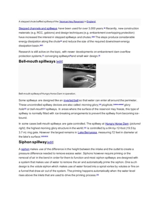 A stepped chute baffled spillway of the Yeoman Hey Reservoir in England. 
Stepped channels and spillways have been used for over 3,000 years.[2] Recently, new construction 
materials (e.g. RCC, gabions) and design techniques (e.g. embankment overtopping protection) 
have increased the interest in stepped spillways and chutes.[3][4] The steps produce considerable 
energy dissipation along the chute[5] and reduce the size of the required downstream energy 
dissipation basin.[6][7] 
Research is still active on the topic, with newer developments on embankment dam overflow 
protection systems,[7] converging spillways[8]and small weir design.[9] 
Bell-mouth spillways [edit] 
Bell-mouth spillway of Hungry Horse Dam in operation. 
Some spillways are designed like an inverted bell so that water can enter all around the perimeter. 
These uncontrolled spillway devices are also called morning glory,[10] plughole,[citation needed] glory 
hole[10] or bell-mouth[11] spillways. In areas where the surface of the reservoir may freeze, this type of 
spillway is normally fitted with ice-breaking arrangements to prevent the spillway from becoming ice-bound. 
In some cases bell-mouth spillways are gate controlled. The spillway at Hungry Horse Dam (pictured 
right), the highest morning glory structure in the world,[12] is controlled by a 64-by-12-foot (19.5 by 
3.7 m) ring gate. However the largest remains in Lake Berryessa, measuring 72 feet in diameter at 
the lake's surface.[13][14][15] 
Siphon spillway[edit] 
A siphon makes use of the difference in the height between the intake and the outlet to create a 
pressure difference needed to remove excess water. Siphons however require priming or the 
removal of air in the bend in order for them to function and most siphon spillways are designed with 
a system that makes use of water to remove the air and automatically prime the siphon. One su ch 
design is the volute siphon which makes use of water forced into a spiral vortex by volutes or fins on 
a funnel that draw air out of the system. The priming happens automatically when the water level 
rises above the inlets that are used to drive the priming process.[16] 
 