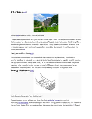 Other types[edit] 
Serrated weir spillway of Taiwan's Li-Yu-Tan Reservoir. 
Other spillway types include an ogee crest which over-tops a dam, a side channel that wraps around 
the topography of a dam and alabyrinth which uses a 'zig-zag' design to increase the sill length for a 
thinner design and increased discharge. There is also a drop inletwhich resembles an intake for a 
hydroelectric power plant but transfers water from behind the dam directly through tunnels to the 
river downstream.[17] 
Design considerations[edit] 
The largest flood that needs be considered in the evaluation of a given project, regardless of 
whether a spillway is provided; i.e., a given project should have structures capable of safely passing 
the appropriate spillway design flood (SDF). A 100-year recurrence interval is the flood magnitude 
expected to be exceeded on the average of once in 100 years. It may also be expressed as an 
exceedance frequency with a one per cent chance of being exceeded in any given year. 
Energy dissipation[edit] 
A U.S. Bureau of Reclamation Type-III stilling basin 
As water passes over a spillway and down the chute, potential energy converts into 
increasing kinetic energy. Failure to dissipate the water's energy can lead to scouring and erosion at 
the dam's toe (base). This can cause spillway damage and undermine the dam's stability. [18] To put 
 