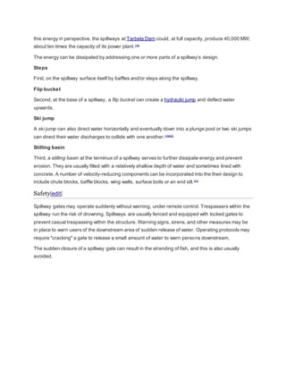 this energy in perspective, the spillways at Tarbela Dam could, at full capacity, produce 40,000 MW; 
about ten times the capacity of its power plant.[19] 
The energy can be dissipated by addressing one or more parts of a spillway's design. 
Steps 
First, on the spillway surface itself by baffles and/or steps along the spillway. 
Flip bucket 
Second, at the base of a spillway, a flip bucket can create a hydraulic jump and deflect water 
upwards. 
Ski jump 
A ski jump can also direct water horizontally and eventually down into a plunge pool or two ski jumps 
can direct their water discharges to collide with one another.[19][20] 
Stilling basin 
Third, a stilling basin at the terminus of a spillway serves to further dissipate energy and prevent 
erosion. They are usually filled with a relatively shallow depth of water and sometimes lined with 
concrete. A number of velocity-reducing components can be incorporated into the their design to 
include chute blocks, baffle blocks, wing walls, surface boils or an end sill. [21] 
Safety[edit] 
Spillway gates may operate suddenly without warning, under remote control. Trespassers within the 
spillway run the risk of drowning. Spillways are usually fenced and equipped with locked gates to 
prevent casual trespassing within the structure. Warning signs, sirens, and other measures may be 
in place to warn users of the downstream area of sudden release of water. Operating protocols may 
require "cracking" a gate to release a small amount of water to warn persons downstream. 
The sudden closure of a spillway gate can result in the stranding of fish, and this is also usually 
avoided. 
 