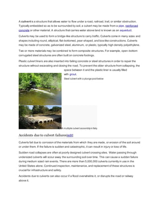 A culvert is a structure that allows water to flow under a road, railroad, trail, or similar obstruction. 
Typically embedded so as to be surrounded by soil, a culvert may be made from a pipe, reinforced 
concrete or other material. A structure that carries water above land is known as an aqueduct. 
Culverts may be used to form a bridge-like structure to carry traffic. Culverts come in many sizes and 
shapes including round, elliptical, flat-bottomed, pear-shaped, and box-like constructions. Culverts 
may be made of concrete, galvanized steel, aluminum, or plastic, typically high density polyethylene. 
Two or more materials may be combined to form composite structures. For example, open-bottom 
corrugated steel structures are often built on concrete footings. 
Plastic culvert liners are also inserted into failing concrete or steel structures in order to repair the 
structure without excavating and closing the road. To prevent the older structure from collapsing, the 
space between it and the plastic liner is usually filled 
with grout. 
Steel culvert with a plunge pool below 
A multiple culvert assembly in Italy 
Accidents due to culvert failures[edit] 
Culverts fail due to corrosion of the materials from which they are made, or erosion of the soil around 
or under them. If the failure is sudden and catastrophic, it can result in injury or loss of life. 
Sudden road collapses are often at poorly designed culvert crossing sites. Water passing through 
undersized culverts will scour away the surrounding soil over time. This can cause a sudden failure 
during medium sized rain events. There are more than 5,000,000 culverts currently in use in the 
United States alone. Continued inspection, maintenance, and replacement of these structures is 
crucial for infrastructure and safety. 
Accidents due to culverts can also occur if a flood overwhelms it, or disrupts the road or railway 
above it. 
 