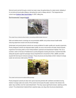 Soil and sand carried through a culvert can wear away the galvanizing of a steel culvert, allowing it 
to corrode and eventually collapse, disrupting the road or railway above it. This happened at a 
culvert near Gosford, New South Wales in 2007, killing five. 
Environmental impacts[edit] 
This culvert has a natural surface bottom connecting wildlife habitat. Vermont 
Safe and stable stream crossings can accommodate wildlife and protect stream health while 
reducing expensive erosion and structural damage. 
Undersized and poorly placed culverts can cause problems for water quality and aquatic organisms. 
Poorly designed culverts can degrade water quality via scour and erosion and also restrict aquatic 
organisms from being able to move freely between upstream and downstream habitat. Fish are a 
common victim in the loss of habitat due to poorly designed crossing structures. Culverts that offer 
adequate aquatic organism passage reduce impediments to movement of fish, wildlife and other 
aquatic life that require instream passage. These structures are less likely to fail in medium to large 
scale rain and snow melt events.[citation needed] 
This culvert cannot accommodate wildlife passage 
Poorly designed culverts are also more apt to become jammed with sediment and debris during 
medium to large scale rain events. If the culvert cannot pass the water volume in the stream, the 
water may overflow over the road embankment. This may cause signif icant erosion, washing out the 
culvert. The embankment material that is washed away can clog other structures downstream, 
 