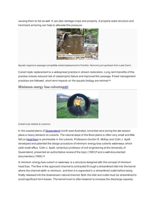 causing them to fail as well. It can also damage crops and property. A properly sized structure and 
hard bank armoring can help to alleviate this pressure. 
Aquatic organism passage compatible culvert replacement in Franklin, Vermont, just upstream from Lake Carmi 
Culvert style replacement is a widespread practice in stream restoration. Long-term benefits of this 
practice include reduced risk of catastrophic failure and improved fish passage. If best management 
practices are followed, short-term impacts on the aquatic biology are minimal.[1] 
Minimum energy loss culverts[edit] 
Culvert size relative to a person 
In the coastal plains of Queensland (north-east Australia), torrential rains during the wet season 
place a heavy demand on culverts. The natural slope of the flood plains is often very small and little 
fall (or head loss) is permissible in the culverts. Professors Gordon R. McKay and Colin J. Apelt 
developed and patented the design procedure of minimum energy loss culverts waterways which 
yield small afflux. Colin J. Apelt, (emeritus) professor of civil engineering at the University of 
Queensland, presented an authoritative review of the topic (1983) [2] and a well-documented 
documentary (1994).[3] 
A minimum energy loss culvert or waterway is a structure designed with the concept of minimum 
head loss. The flow in the approach channel is contracted through a streamlined inlet into the barrel 
where the channel width is minimum, and then it is expanded in a streamlined outlet before being 
finally released into the downstream natural channel. Both the inlet and outlet must be streamlined to 
avoid significant form losses. The barrel invert is often lowered to increase the discharge capacity. 
 
