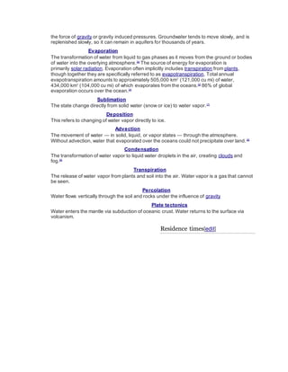 the force of gravity or gravity induced pressures. Groundwater tends to move slowly, and is 
replenished slowly, so it can remain in aquifers for thousands of years. 
Evaporation 
The transformation of water from liquid to gas phases as it moves from the ground or bodies 
of water into the overlying atmosphere.[6] The source of energy for evaporation is 
primarily solar radiation. Evaporation often implicitly includes transpiration from plants, 
though together they are specifically referred to as evapotranspiration. Total annual 
evapotranspiration amounts to approximately 505,000 km3 (121,000 cu mi) of water, 
434,000 km3 (104,000 cu mi) of which evaporates from the oceans.[2] 86% of global 
evaporation occurs over the ocean.[4] 
Sublimation 
The state change directly from solid water (snow or ice) to water vapor. [7] 
Deposition 
This refers to changing of water vapor directly to ice. 
Advection 
The movement of water — in solid, liquid, or vapor states — through the atmosphere. 
Without advection, water that evaporated over the oceans could not precipitate over land. [8] 
Condensation 
The transformation of water vapor to liquid water droplets in the air, creating clouds and 
fog.[9] 
Transpiration 
The release of water vapor from plants and soil into the air. Water vapor is a gas that cannot 
be seen. 
Percolation 
Water flows vertically through the soil and rocks under the influence of gravity 
Plate tectonics 
Water enters the mantle via subduction of oceanic crust. Water returns to the surface via 
volcanism. 
Residence times[edit] 
 