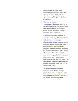or groundwater recharge. After 
evaporating, the residence time in the 
atmosphere is about 9 days before 
condensing and falling to the Earth as 
precipitation. 
The major ice sheets - 
Antarctica and Greenland - store ice for 
very long periods. Ice from Antarctica has 
been reliably dated to 800,000 years 
before present, though the average 
residence time is shorter.[11] 
In hydrology, residence times can be 
estimated in two ways. The more common 
method relies on the principle 
ofconservation of mass and assumes the 
amount of water in a given reservoir is 
roughly constant. With this method, 
residence times are estimated by dividing 
the volume of the reservoir by the rate by 
which water either enters or exits the 
reservoir. Conceptually, this is equivalent 
to timing how long it would take the 
reservoir to become filled from empty if no 
water were to leave (or how long it would 
take the reservoir to empty from full if no 
water were to enter). 
An alternative method to estimate 
residence times, which is gaining in 
popularity for dating groundwater, is the 
use ofisotopic techniques. This is done in 
the subfield of isotope hydrology. 
 