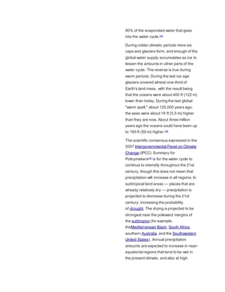 90% of the evaporated water that goes 
into the water cycle.[12] 
During colder climatic periods more ice 
caps and glaciers form, and enough of the 
global water supply accumulates as ice to 
lessen the amounts in other parts of the 
water cycle. The reverse is true during 
warm periods. During the last ice age 
glaciers covered almost one-third of 
Earth's land mass, with the result being 
that the oceans were about 400 ft (122 m) 
lower than today. During the last global 
"warm spell," about 125,000 years ago, 
the seas were about 18 ft (5.5 m) higher 
than they are now. About three million 
years ago the oceans could have been up 
to 165 ft (50 m) higher.[12] 
The scientific consensus expressed in the 
2007 Intergovernmental Panel on Climate 
Change (IPCC) Summary for 
Policymakers[13] is for the water cycle to 
continue to intensify throughout the 21st 
century, though this does not mean that 
precipitation will increase in all regions. In 
subtropical land areas — places that are 
already relatively dry — precipitation is 
projected to decrease during the 21st 
century, increasing the probability 
of drought. The drying is projected to be 
strongest near the poleward margins of 
the subtropics (for example, 
theMediterranean Basin, South Africa, 
southern Australia, and the Southwestern 
United States). Annual precipitation 
amounts are expected to increase in near-equatorial 
regions that tend to be wet in 
the present climate, and also at high 
 