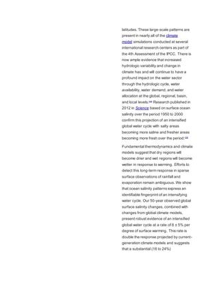 latitudes. These large-scale patterns are 
present in nearly all of the climate 
model simulations conducted at several 
international research centers as part of 
the 4th Assessment of the IPCC. There is 
now ample evidence that increased 
hydrologic variability and change in 
climate has and will continue to have a 
profound impact on the water sector 
through the hydrologic cycle, water 
availability, water demand, and water 
allocation at the global, regional, basin, 
and local levels.[14] Research published in 
2012 in Science based on surface ocean 
salinity over the period 1950 to 2000 
confirm this projection of an intensified 
global water cycle with salty areas 
becoming more saline and fresher areas 
becoming more fresh over the period:[15] 
Fundamental thermodynamics and climate 
models suggest that dry regions will 
become drier and wet regions will become 
wetter in response to warming. Efforts to 
detect this long-term response in sparse 
surface observations of rainfall and 
evaporation remain ambiguous. We show 
that ocean salinity patterns express an 
identifiable fingerprint of an intensifying 
water cycle. Our 50-year observed global 
surface salinity changes, combined with 
changes from global climate models, 
present robust evidence of an intensified 
global water cycle at a rate of 8 ± 5% per 
degree of surface warming. This rate is 
double the response projected by current-generation 
climate models and suggests 
that a substantial (16 to 24%) 
 