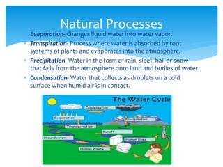  Evaporation- Changes liquid water into water vapor.
 Transpiration- Process where water is absorbed by root
systems of plants and evaporates into the atmosphere.
 Precipitation- Water in the form of rain, sleet, hail or snow
that falls from the atmosphere onto land and bodies of water.
 Condensation- Water that collects as droplets on a cold
surface when humid air is in contact.
Natural Processes
 