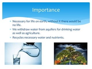  Necessary for life on earth, without it there would be
no life.
 We withdraw water from aquifers for drinking water
as well as agriculture.
 Recycles necessary water and nutrients.
Importance
 