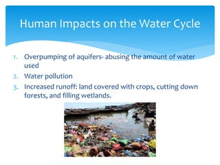 1. Overpumping of aquifers- abusing the amount of water
used
2. Water pollution
3. Increased runoff: land covered with crops, cutting down
forests, and filling wetlands.
Human Impacts on the Water Cycle
 