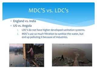  England vs. India
 US vs. Angola
1. LDC’s do not have higher developed sanitation systems.
2. MDC’s use so much filtration to sanitize the water, but
end up polluting it because of industries.
MDC’S vs. LDC’s
 