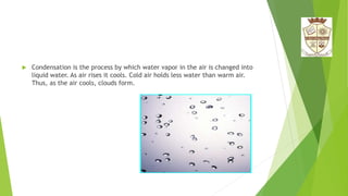  Condensation is the process by which water vapor in the air is changed into
liquid water. As air rises it cools. Cold air holds less water than warm air.
Thus, as the air cools, clouds form.
 