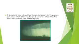  Precipitation is water released from clouds in the form of rain, freezing rain,
sleet, snow, or hail. It happens when clouds can no longer hold water. The
water then falls to the earth because of gravity.
 