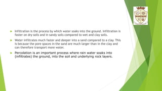  Infiltration is the process by which water soaks into the ground. Infiltration is
faster on dry soils and in sandy soils compared to wet and clay soils.
 Water infiltrates much faster and deeper into a sand compared to a clay. This
is because the pore spaces in the sand are much larger than in the clay and
can therefore transport more water.
 Percolation is an important process where rain water soaks into
(infiltrates) the ground, into the soil and underlying rock layers.
 