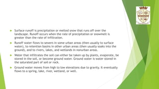  Surface runoff is precipitation or melted snow that runs off over the
landscape. Runoff occurs when the rate of precipitation or snowmelt is
greater than the rate of infiltration.
 Runoff water flows to sewers in some urban areas (then usually to surface
water), to retention basins in other urban areas (then usually soaks into the
ground), and to rivers, lakes, and wetlands in nonurban areas.
 Water that infiltrates the soil can either be taken up by plants, evaporate, be
stored in the soil, or become ground water. Ground water is water stored in
the saturated part of soil or rock.
 Ground water moves from high to low elevations due to gravity. It eventually
flows to a spring, lake, river, wetland, or well.
 