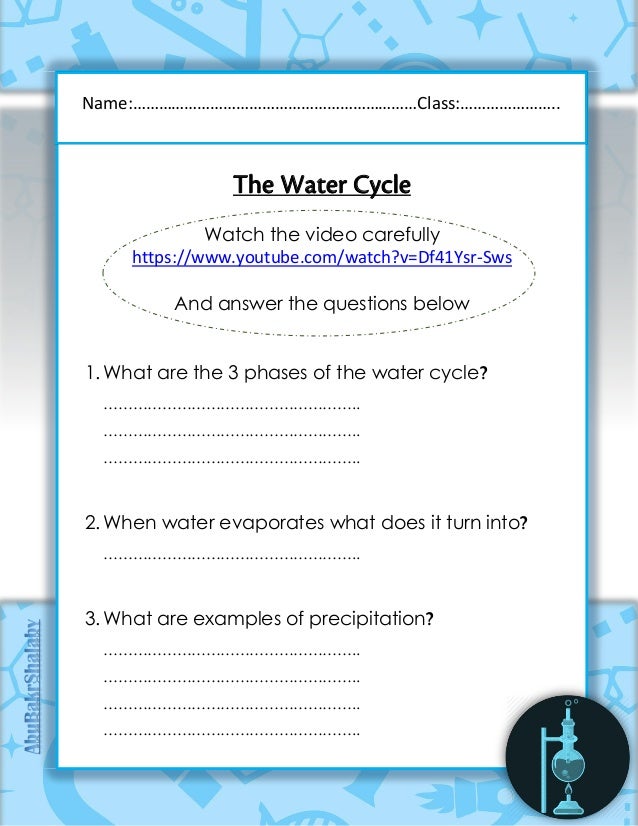 The Water Cycle
Watch the video carefully
https://www.youtube.com/watch?v=Df41Ysr-Sws
And answer the questions below
1. What are the 3 phases of the water cycle?
……………………………………………..
……………………………………………..
……………………………………………..
2. When water evaporates what does it turn into?
……………………………………………..
3. What are examples of precipitation?
……………………………………………..
……………………………………………..
……………………………………………..
……………………………………………..
Name:…………………………………………………………Class:…………………..
 