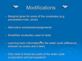 Modifications
 Marginal gloss for some of the vocabulary (e.g.
precipitation=rain, snow)
 Alternative worksheets/assignments
 Simplified vocabulary used on tests
 Learning basic information on the water cycle (difference
between an ocean and a lake)
 Only need to know two parts of the water cycle
(evaporation and percipatation)
 