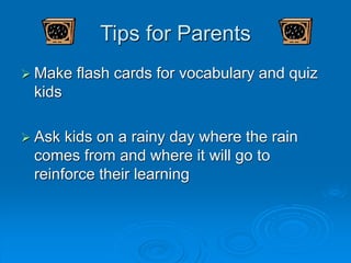 Tips for Parents
 Make flash cards for vocabulary and quiz
kids
 Ask kids on a rainy day where the rain
comes from and where it will go to
reinforce their learning
 