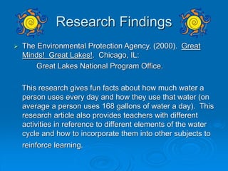 Research Findings
 The Environmental Protection Agency. (2000). Great
Minds! Great Lakes!. Chicago, IL:
Great Lakes National Program Office.
This research gives fun facts about how much water a
person uses every day and how they use that water (on
average a person uses 168 gallons of water a day). This
research article also provides teachers with different
activities in reference to different elements of the water
cycle and how to incorporate them into other subjects to
reinforce learning.
 