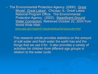  The Environmental Protection Agency. (2000). Great
Minds! Great Lakes!. Chicago, IL: Great Lakes
National Program Office. The Environmental
Protection Agency. (2002). Magnificent Ground
Water Connection. Retrieved October 22, 2004 from
World Wide Web:
www.epa.gov/region01/students/teacher/groundw.html
This research article provides statistics on the amount
of salt water and fresh water the earth has and the
things that we use it for. It also provides a variety of
activities for children from different age groups in
relation to the water cycle.
 