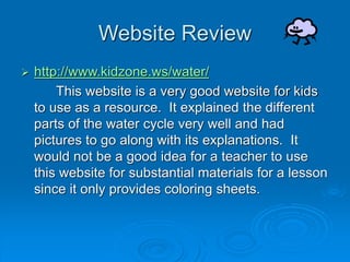 Website Review
 http://www.kidzone.ws/water/
This website is a very good website for kids
to use as a resource. It explained the different
parts of the water cycle very well and had
pictures to go along with its explanations. It
would not be a good idea for a teacher to use
this website for substantial materials for a lesson
since it only provides coloring sheets.
 