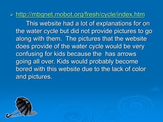  http://mbgnet.mobot.org/fresh/cycle/index.htm
This website had a lot of explanations for on
the water cycle but did not provide pictures to go
along with them. The pictures that the website
does provide of the water cycle would be very
confusing for kids because the has arrows
going all over. Kids would probably become
bored with this website due to the lack of color
and pictures.
 