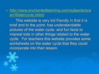  http://www.enchantedlearning.com/subjects/oce
an/Watercycle.shtml
This website is very kid friendly in that it is
brief and to the point, has understandable
pictures of the water cycle, and fun facts to
interest kids in other things related to the water
cycle. For teachers this website provides some
worksheets on the water cycle that they could
incorporate into their lesson.
 